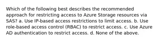 Which of the following best describes the recommended approach for restricting access to Azure Storage resources via SAS? a. Use IP-based access restrictions to limit access. b. Use role-based access control (RBAC) to restrict access. c. Use Azure AD authentication to restrict access. d. None of the above.