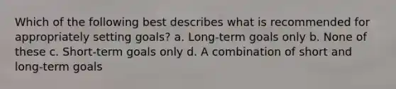 Which of the following best describes what is recommended for appropriately setting goals? a. Long-term goals only b. None of these c. Short-term goals only d. A combination of short and long-term goals