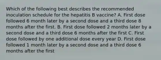 Which of the following best describes the recommended inoculation schedule for the hepatitis B vaccine? A. First dose followed 6 month later by a second dose and a third dose 8 months after the first. B. First dose followed 2 months later by a second dose and a third dose 6 months after the first C. First dose followed by one additional dose every year D. First dose followed 1 month later by a second dose and a third dose 6 months after the first