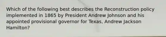 Which of the following best describes the Reconstruction policy implemented in 1865 by President Andrew Johnson and his appointed provisional governor for Texas, Andrew Jackson Hamilton?