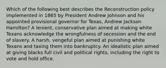 Which of the following best describes the Reconstruction policy implemented in 1865 by President Andrew Johnson and his appointed provisional governor for Texas, Andrew Jackson Hamilton? A lenient, conservative plan aimed at making white Texans acknowledge the wrongfulness of secession and the end of slavery. A harsh, vengeful plan aimed at punishing white Texans and taxing them into bankruptcy. An idealistic plan aimed at giving blacks full civil and political rights, including the right to vote and hold office.