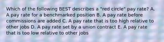 Which of the following BEST describes a​ "red circle" pay​ rate? A. A pay rate for a benchmarked position B. A pay rate before commissions are added C. A pay rate that is too high relative to other jobs D. A pay rate set by a union contract E. A pay rate that is too low relative to other jobs