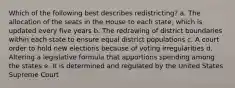 Which of the following best describes redistricting? a. The allocation of the seats in the House to each state, which is updated every five years b. The redrawing of district boundaries within each state to ensure equal district populations c. A court order to hold new elections because of voting irregularities d. Altering a legislative formula that apportions spending among the states e. It is determined and regulated by the United States Supreme Court