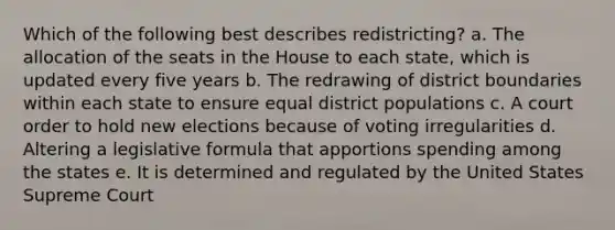 Which of the following best describes redistricting? a. The allocation of the seats in the House to each state, which is updated every five years b. The redrawing of district boundaries within each state to ensure equal district populations c. A court order to hold new elections because of voting irregularities d. Altering a legislative formula that apportions spending among the states e. It is determined and regulated by the United States Supreme Court