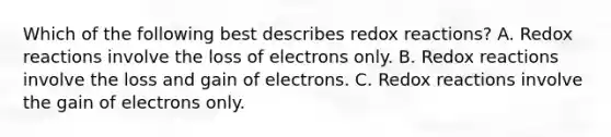 Which of the following best describes redox reactions? A. Redox reactions involve the loss of electrons only. B. Redox reactions involve the loss and gain of electrons. C. Redox reactions involve the gain of electrons only.