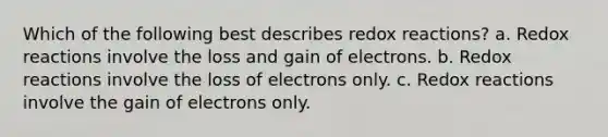 Which of the following best describes redox reactions? a. Redox reactions involve the loss and gain of electrons. b. Redox reactions involve the loss of electrons only. c. Redox reactions involve the gain of electrons only.