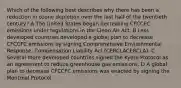 Which of the following best describes why there has been a reduction in ozone depletion over the last half of the twentieth century? A The United States began decreasing CFCCFC emissions under regulations in the Clean Air Act. B Less developed countries developed a global plan to decrease CFCCFC emissions by signing Comprehensive Environmental Response, Compensation Liability Act (CERCLACERCLA). C Several more developed countries signed the Kyoto Protocol as an agreement to reduce greenhouse gas emissions. D A global plan to decrease CFCCFC emissions was enacted by signing the Montreal Protocol.