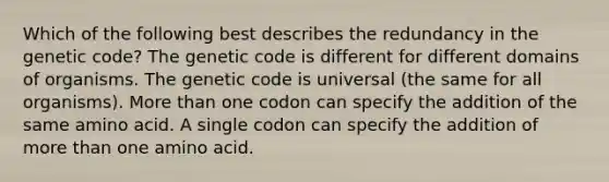 Which of the following best describes the redundancy in the genetic code? The genetic code is different for different domains of organisms. The genetic code is universal (the same for all organisms). <a href='https://www.questionai.com/knowledge/keWHlEPx42-more-than' class='anchor-knowledge'>more than</a> one codon can specify the addition of the same amino acid. A single codon can specify the addition of more than one amino acid.