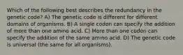 Which of the following best describes the redundancy in the genetic code? A) The genetic code is different for different domains of organisms. B) A single codon can specify the addition of more than one amino acid. C) More than one codon can specify the addition of the same amino acid. D) The genetic code is universal (the same for all organisms).