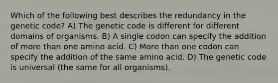 Which of the following best describes the redundancy in the genetic code? A) The genetic code is different for different domains of organisms. B) A single codon can specify the addition of more than one amino acid. C) More than one codon can specify the addition of the same amino acid. D) The genetic code is universal (the same for all organisms).