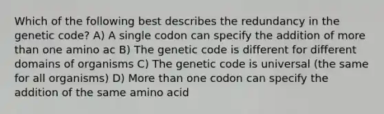 Which of the following best describes the redundancy in the genetic code? A) A single codon can specify the addition of more than one amino ac B) The genetic code is different for different domains of organisms C) The genetic code is universal (the same for all organisms) D) More than one codon can specify the addition of the same amino acid