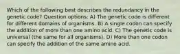 Which of the following best describes the redundancy in the genetic code? Question options: A) The genetic code is different for different domains of organisms. B) A single codon can specify the addition of more than one amino acid. C) The genetic code is universal (the same for all organisms). D) More than one codon can specify the addition of the same amino acid.