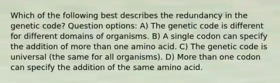 Which of the following best describes the redundancy in the genetic code? Question options: A) The genetic code is different for different domains of organisms. B) A single codon can specify the addition of more than one amino acid. C) The genetic code is universal (the same for all organisms). D) More than one codon can specify the addition of the same amino acid.