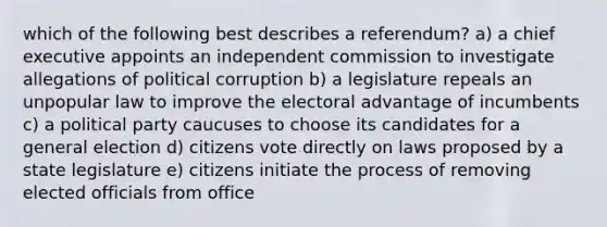 which of the following best describes a referendum? a) a chief executive appoints an independent commission to investigate allegations of political corruption b) a legislature repeals an unpopular law to improve the electoral advantage of incumbents c) a political party caucuses to choose its candidates for a general election d) citizens vote directly on laws proposed by a state legislature e) citizens initiate the process of removing elected officials from office