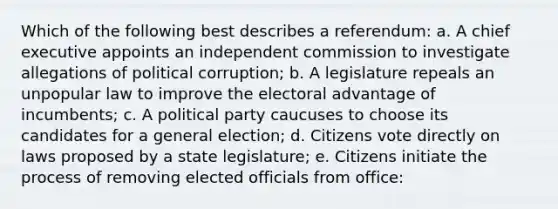 Which of the following best describes a referendum: a. A chief executive appoints an independent commission to investigate allegations of political corruption; b. A legislature repeals an unpopular law to improve the electoral advantage of incumbents; c. A political party caucuses to choose its candidates for a general election; d. Citizens vote directly on laws proposed by a state legislature; e. Citizens initiate the process of removing elected officials from office: