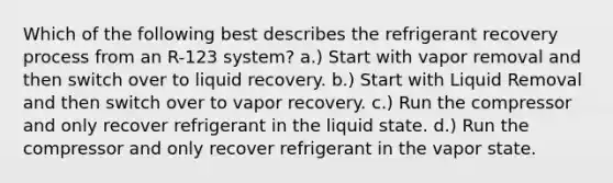 Which of the following best describes the refrigerant recovery process from an R-123 system? a.) Start with vapor removal and then switch over to liquid recovery. b.) Start with Liquid Removal and then switch over to vapor recovery. c.) Run the compressor and only recover refrigerant in the liquid state. d.) Run the compressor and only recover refrigerant in the vapor state.