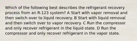 Which of the following best describes the refrigerant recovery process from an R-123 system? A Start with vapor removal and then switch over to liquid recovery. B Start with liquid removal and then switch over to vapor recovery. C Run the compressor and only recover refrigerant in the liquid state. D Run the compressor and only recover refrigerant in the vapor state.