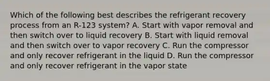 Which of the following best describes the refrigerant recovery process from an R-123 system? A. Start with vapor removal and then switch over to liquid recovery B. Start with liquid removal and then switch over to vapor recovery C. Run the compressor and only recover refrigerant in the liquid D. Run the compressor and only recover refrigerant in the vapor state