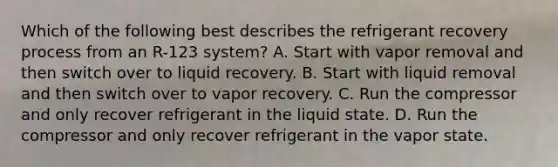 Which of the following best describes the refrigerant recovery process from an R-123 system? A. Start with vapor removal and then switch over to liquid recovery. B. Start with liquid removal and then switch over to vapor recovery. C. Run the compressor and only recover refrigerant in the liquid state. D. Run the compressor and only recover refrigerant in the vapor state.