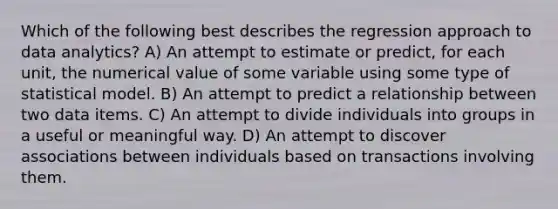 Which of the following best describes the regression approach to data analytics? A) An attempt to estimate or predict, for each unit, the numerical value of some variable using some type of statistical model. B) An attempt to predict a relationship between two data items. C) An attempt to divide individuals into groups in a useful or meaningful way. D) An attempt to discover associations between individuals based on transactions involving them.