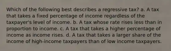 Which of the following best describes a regressive tax? a. A tax that takes a fixed percentage of income regardless of the taxpayer's level of income. b. A tax whose rate rises less than in proportion to income. c. A tax that takes a higher percentage of income as income rises. d. A tax that takes a larger share of the income of high-income taxpayers than of low income taxpayers.