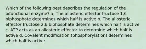 Which of the following best describes the regulation of the bifunctional enzyme? a. The allosteric effector fructose 1,6 biphosphate determines which half is active b. The allosteric effector fructose 2,6 biphosphate determines which half is active c. ATP acts as an allosteric effector to determine which half is active d. <a href='https://www.questionai.com/knowledge/ktCxzJz1jA-covalent-modification' class='anchor-knowledge'>covalent modification</a> (phosphorylation) determines which half is active