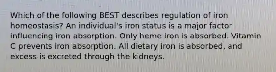 Which of the following BEST describes regulation of iron homeostasis? An individual's iron status is a major factor influencing iron absorption. Only heme iron is absorbed. Vitamin C prevents iron absorption. All dietary iron is absorbed, and excess is excreted through the kidneys.