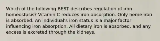 Which of the following BEST describes regulation of iron homeostasis? Vitamin C reduces iron absorption. Only heme iron is absorbed. An individual's iron status is a major factor influencing iron absorption. All dietary iron is absorbed, and any excess is excreted through the kidneys.