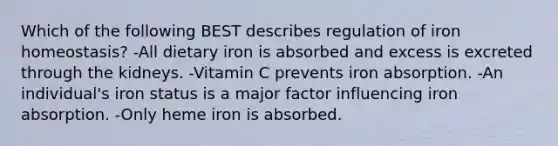 Which of the following BEST describes regulation of iron homeostasis? -All dietary iron is absorbed and excess is excreted through the kidneys. -Vitamin C prevents iron absorption. -An individual's iron status is a major factor influencing iron absorption. -Only heme iron is absorbed.