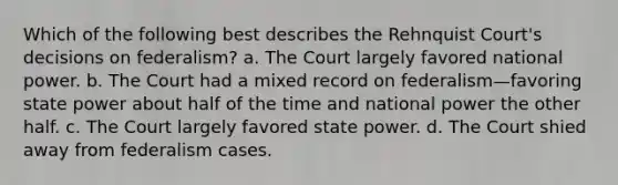 Which of the following best describes the Rehnquist Court's decisions on federalism? a. The Court largely favored national power. b. The Court had a mixed record on federalism—favoring state power about half of the time and national power the other half. c. The Court largely favored state power. d. The Court shied away from federalism cases.