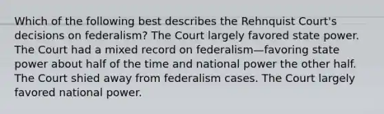 Which of the following best describes the Rehnquist Court's decisions on federalism? The Court largely favored state power. The Court had a mixed record on federalism—favoring state power about half of the time and national power the other half. The Court shied away from federalism cases. The Court largely favored national power.