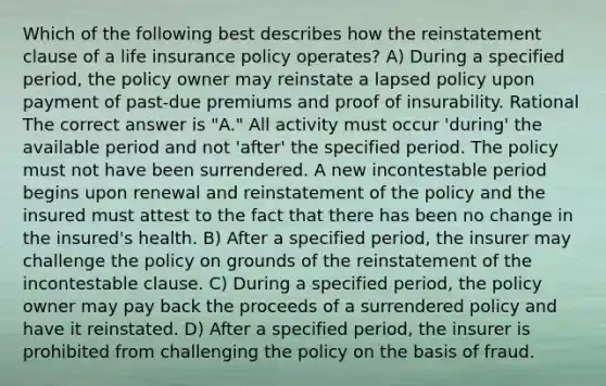 Which of the following best describes how the reinstatement clause of a life insurance policy operates? A) During a specified period, the policy owner may reinstate a lapsed policy upon payment of past-due premiums and proof of insurability. Rational The correct answer is "A." All activity must occur 'during' the available period and not 'after' the specified period. The policy must not have been surrendered. A new incontestable period begins upon renewal and reinstatement of the policy and the insured must attest to the fact that there has been no change in the insured's health. B) After a specified period, the insurer may challenge the policy on grounds of the reinstatement of the incontestable clause. C) During a specified period, the policy owner may pay back the proceeds of a surrendered policy and have it reinstated. D) After a specified period, the insurer is prohibited from challenging the policy on the basis of fraud.