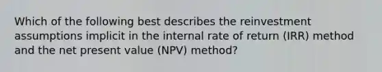 Which of the following best describes the reinvestment assumptions implicit in the internal rate of return (IRR) method and the net present value (NPV) method?