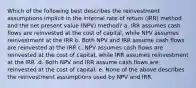 Which of the following best describes the reinvestment assumptions implicit in the internal rate of return (IRR) method and the net present value (NPV) method? a. IRR assumes cash flows are reinvested at the cost of capital, while NPV assumes reinvestment at the IRR b. Both NPV and IRR assume cash flows are reinvested at the IRR c. NPV assumes cash flows are reinvested at the cost of capital, while IRR assumes reinvestment at the IRR .d. Both NPV and IRR assume cash flows are reinvested at the cost of capital. e. None of the above describes the reinvestment assumptions used by NPV and IRR.