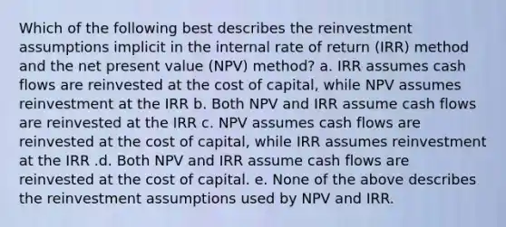 Which of the following best describes the reinvestment assumptions implicit in the internal rate of return (IRR) method and the net present value (NPV) method? a. IRR assumes cash flows are reinvested at the cost of capital, while NPV assumes reinvestment at the IRR b. Both NPV and IRR assume cash flows are reinvested at the IRR c. NPV assumes cash flows are reinvested at the cost of capital, while IRR assumes reinvestment at the IRR .d. Both NPV and IRR assume cash flows are reinvested at the cost of capital. e. None of the above describes the reinvestment assumptions used by NPV and IRR.