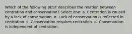 Which of the following BEST describes the relation between centration and conservation? Select one: a. Centration is caused by a lack of conservation. b. Lack of conservation is reflected in centration. c. Conservation requires centration. d. Conservation is independent of centration.