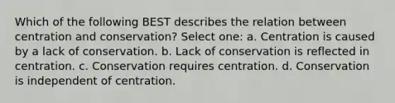 Which of the following BEST describes the relation between centration and conservation? Select one: a. Centration is caused by a lack of conservation. b. Lack of conservation is reflected in centration. c. Conservation requires centration. d. Conservation is independent of centration.