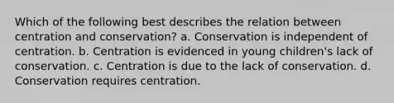 Which of the following best describes the relation between centration and conservation? a. Conservation is independent of centration. b. Centration is evidenced in young children's lack of conservation. c. Centration is due to the lack of conservation. d. Conservation requires centration.