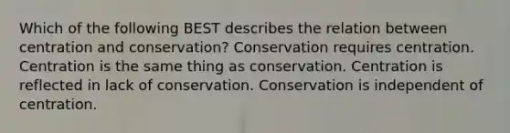 Which of the following BEST describes the relation between centration and conservation? Conservation requires centration. Centration is the same thing as conservation. Centration is reflected in lack of conservation. Conservation is independent of centration.