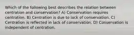 Which of the following best describes the relation between centration and conservation? A) Conservation requires centration. B) Centration is due to lack of conservation. C) Centration is reflected in lack of conservation. D) Conservation is independent of centration.