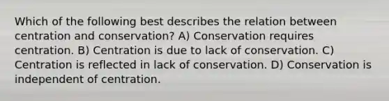 Which of the following best describes the relation between centration and conservation? A) Conservation requires centration. B) Centration is due to lack of conservation. C) Centration is reflected in lack of conservation. D) Conservation is independent of centration.