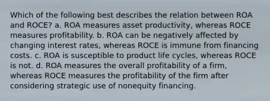 Which of the following best describes the relation between ROA and ROCE? a. ROA measures asset productivity, whereas ROCE measures profitability. b. ROA can be negatively affected by changing interest rates, whereas ROCE is immune from financing costs. c. ROA is susceptible to product life cycles, whereas ROCE is not. d. ROA measures the overall profitability of a firm, whereas ROCE measures the profitability of the firm after considering strategic use of nonequity financing.