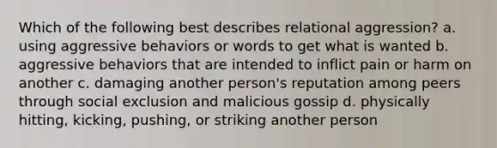 Which of the following best describes relational aggression? a. using aggressive behaviors or words to get what is wanted b. aggressive behaviors that are intended to inflict pain or harm on another c. damaging another person's reputation among peers through social exclusion and malicious gossip d. physically hitting, kicking, pushing, or striking another person