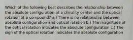 Which of the following best describes the relationship between the absolute configuration at a chirality center and the optical rotation of a compound? a.) There is no relationship between absolute configuration and optical rotation b.) The magnitude of the optical rotation indicates the absolute configuration c.) The sign of the optical rotation indicates the absolute configuration