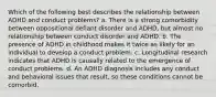 Which of the following best describes the relationship between ADHD and conduct problems? a. There is a strong comorbidity between oppositional defiant disorder and ADHD, but almost no relationship between conduct disorder and ADHD. b. The presence of ADHD in childhood makes it twice as likely for an individual to develop a conduct problem. c. Longitudinal research indicates that ADHD is causally related to the emergence of conduct problems. d. An ADHD diagnosis includes any conduct and behavioral issues that result, so these conditions cannot be comorbid.