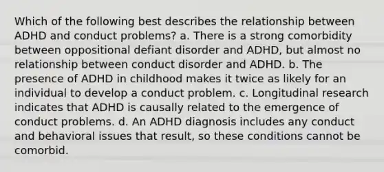 Which of the following best describes the relationship between ADHD and conduct problems? a. There is a strong comorbidity between oppositional defiant disorder and ADHD, but almost no relationship between conduct disorder and ADHD. b. The presence of ADHD in childhood makes it twice as likely for an individual to develop a conduct problem. c. Longitudinal research indicates that ADHD is causally related to the emergence of conduct problems. d. An ADHD diagnosis includes any conduct and behavioral issues that result, so these conditions cannot be comorbid.