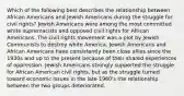 Which of the following best describes the relationship between African Americans and Jewish Americans during the struggle for civil rights? Jewish Americans were among the most committed white supremacists and opposed civil rights for African Americans. The civil rights movement was a plot by Jewish Communists to destroy white America. Jewish Americans and African Americans have consistently been close allies since the 1930s and up to the present because of their shared experiences of oppression. Jewish Americans strongly supported the struggle for African American civil rights, but as the struggle turned toward economic issues in the late 1960's the relationship between the two groups deteriorated.