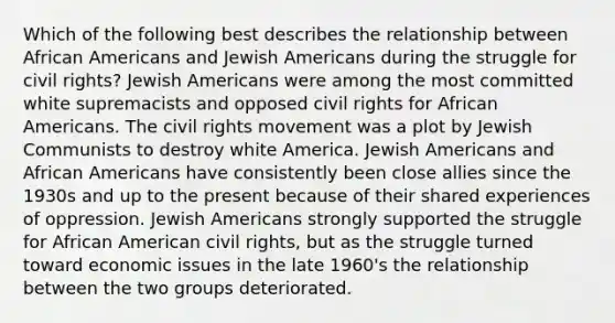 Which of the following best describes the relationship between African Americans and Jewish Americans during the struggle for civil rights? Jewish Americans were among the most committed white supremacists and opposed civil rights for African Americans. The civil rights movement was a plot by Jewish Communists to destroy white America. Jewish Americans and African Americans have consistently been close allies since the 1930s and up to the present because of their shared experiences of oppression. Jewish Americans strongly supported the struggle for African American civil rights, but as the struggle turned toward economic issues in the late 1960's the relationship between the two groups deteriorated.