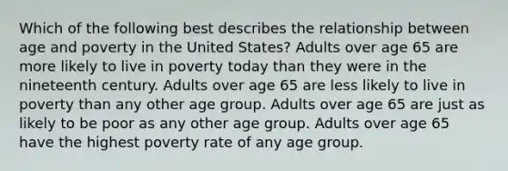 Which of the following best describes the relationship between age and poverty in the United States? Adults over age 65 are more likely to live in poverty today than they were in the nineteenth century. Adults over age 65 are less likely to live in poverty than any other age group. Adults over age 65 are just as likely to be poor as any other age group. Adults over age 65 have the highest poverty rate of any age group.