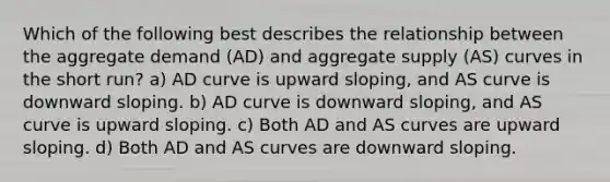 Which of the following best describes the relationship between the aggregate demand (AD) and aggregate supply (AS) curves in the short run? a) AD curve is upward sloping, and AS curve is downward sloping. b) AD curve is downward sloping, and AS curve is upward sloping. c) Both AD and AS curves are upward sloping. d) Both AD and AS curves are downward sloping.